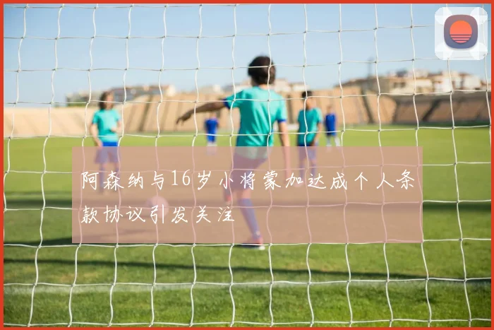 阿森纳与16岁小将蒙加达成个人条款协议引发关注