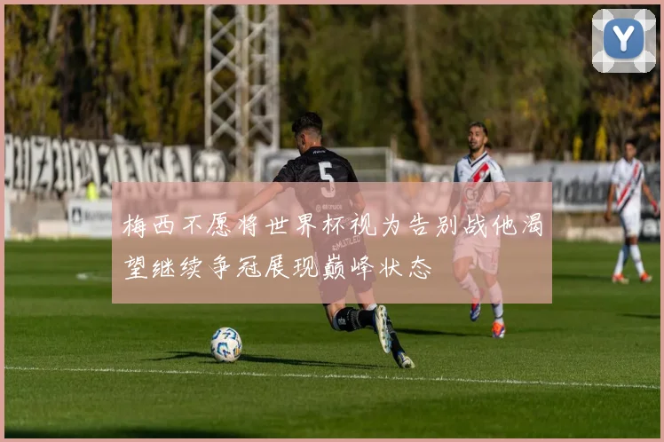 梅西不愿将世界杯视为告别战他渴望继续争冠展现巅峰状态