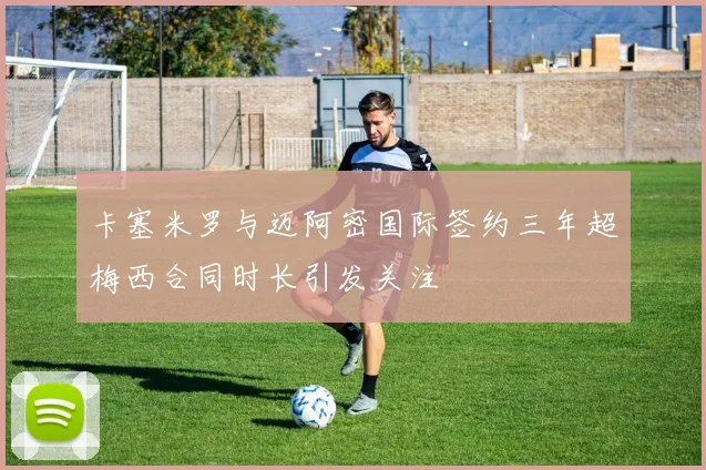 卡塞米罗与迈阿密国际签约三年超梅西合同时长引发关注