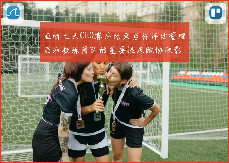 亚特兰大CEO赛季结束后将评估管理层和教练团队的重要性及欧协联影响