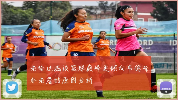 老哈达威谈篮球巅峰更倾向韦德而非老詹的原因分析