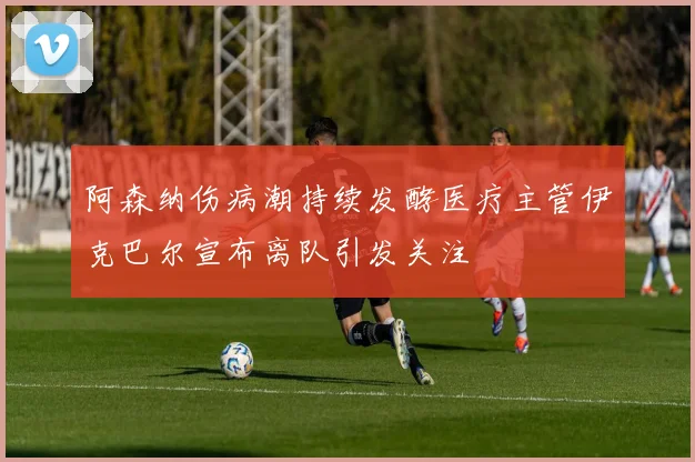 阿森纳伤病潮持续发酵医疗主管伊克巴尔宣布离队引发关注