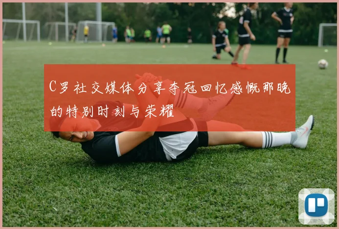 C罗社交媒体分享夺冠回忆感慨那晚的特别时刻与荣耀