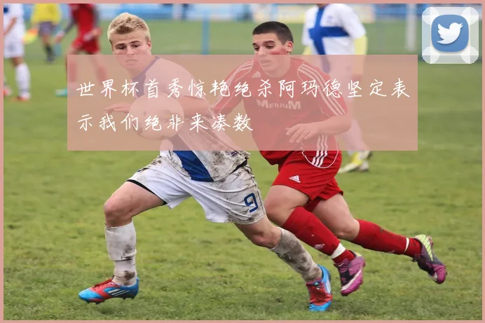 世界杯首秀惊艳绝杀阿玛德坚定表示我们绝非来凑数