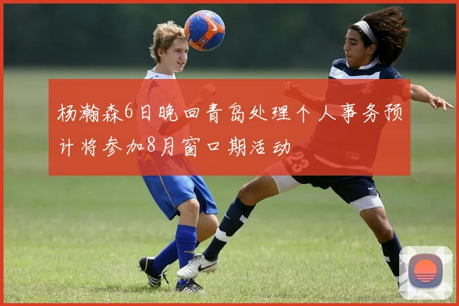 杨瀚森6日晚回青岛处理个人事务预计将参加8月窗口期活动