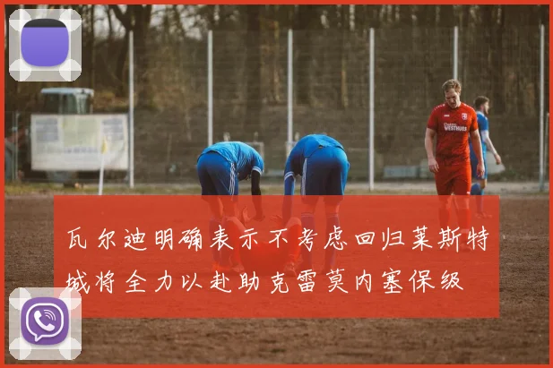 瓦尔迪明确表示不考虑回归莱斯特城将全力以赴助克雷莫内塞保级