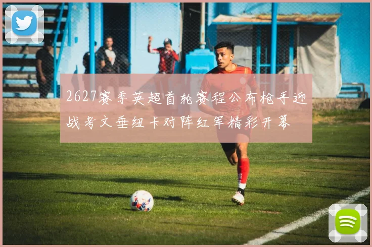 2627赛季英超首轮赛程公布枪手迎战考文垂纽卡对阵红军精彩开幕