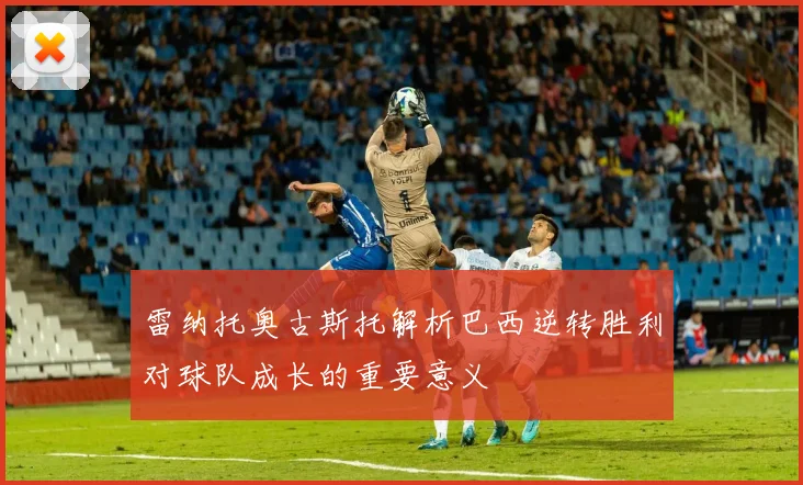 雷纳托奥古斯托解析巴西逆转胜利对球队成长的重要意义