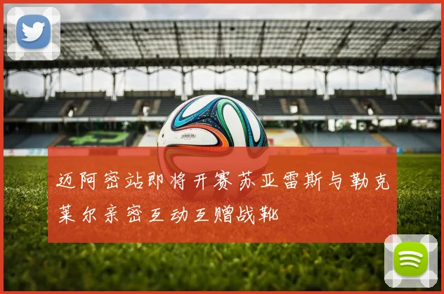 迈阿密站即将开赛苏亚雷斯与勒克莱尔亲密互动互赠战靴