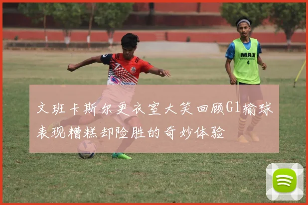 文班卡斯尔更衣室大笑回顾G1输球表现糟糕却险胜的奇妙体验