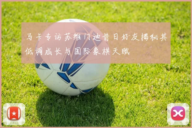 马卡专访苏维门迪昔日好友揭秘其低调成长与国际象棋天赋