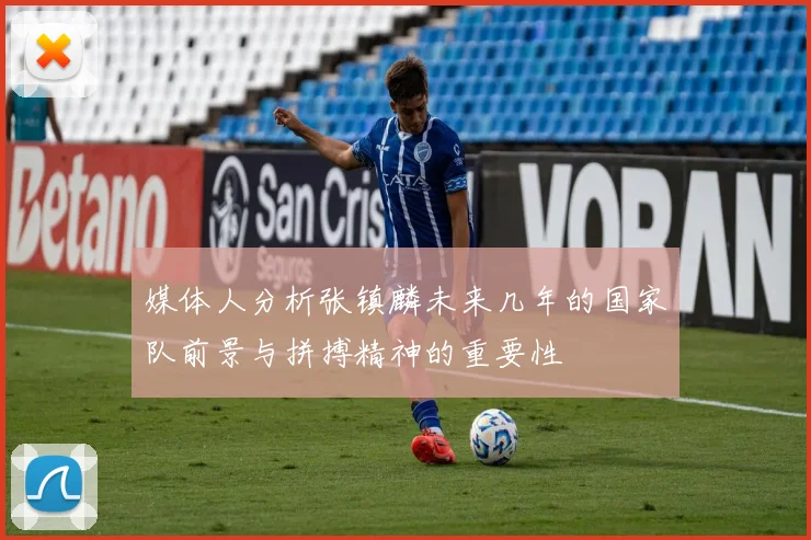 媒体人分析张镇麟未来几年的国家队前景与拼搏精神的重要性