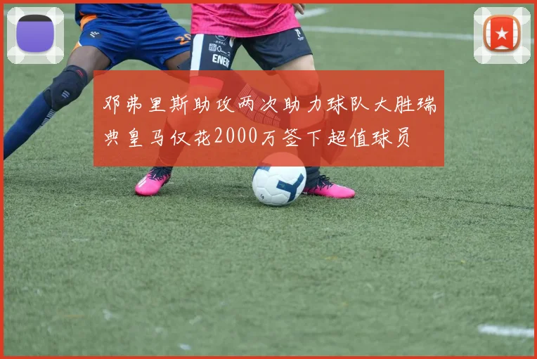 邓弗里斯助攻两次助力球队大胜瑞典皇马仅花2000万签下超值球员