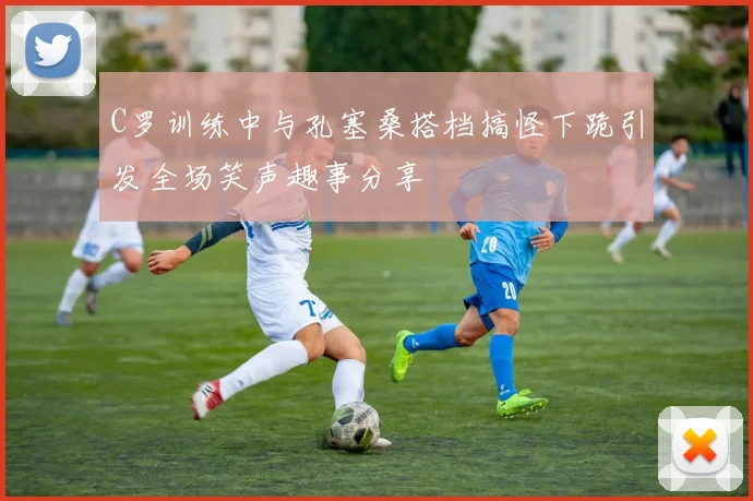 C罗训练中与孔塞桑搭档搞怪下跪引发全场笑声趣事分享