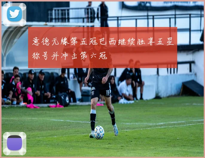 意德无缘第五冠巴西继续独享五星称号并冲击第六冠