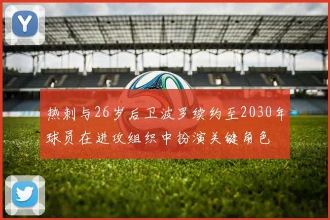 热刺与26岁后卫波罗续约至2030年球员在进攻组织中扮演关键角色