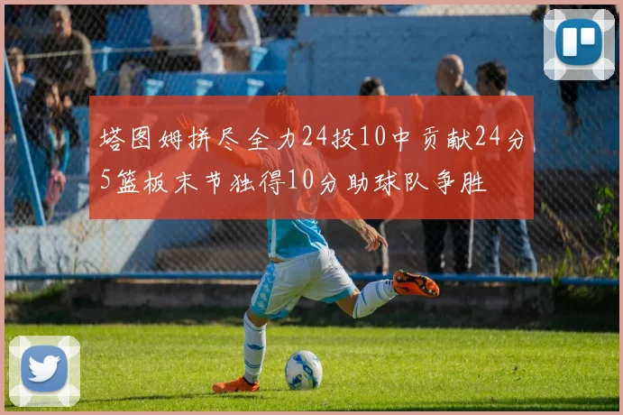 塔图姆拼尽全力24投10中贡献24分5篮板末节独得10分助球队争胜