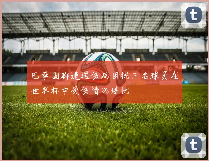巴萨国脚遭遇伤病困扰三名球员在世界杯中受伤情况堪忧